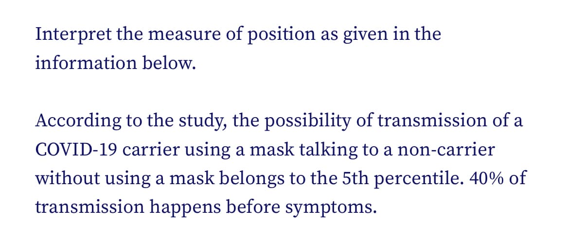 Interpret the measure of position as given in the
information below.
According to the study, the possibility of transmission of a
COVID-19 carrier using a mask talking to a non-carrier
without using a mask belongs to the 5th percentile. 40% of
transmission happens before symptoms.
