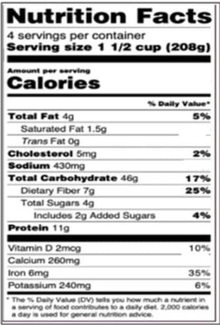 Nutrition Facts
4 servings per container
Serving size 1 1/2 cup (208g)
Amount per serving
Calories
SDaily Value
Total Fat 4g
Saturated Fat 1.5g
Trans Fat Og
Cholesterol 5mg
Sodium 430mg
Total Carbohydrate 46g
5%
2%
17%
25%
Dietary Fiber 7g
Total Sugars 4g
Includes 2g Added Sugars
Protein 11g
4%
Vitamin D 2mog
10%
Calcium 260mg
Iron 6mg
Potassium 240mg
35%
6%
The % Daly Value (DV) tells you how much a nutrient in
aserving of food contributes to a daily diet. 2.000 calories
a day is used for general nutrition advice.
