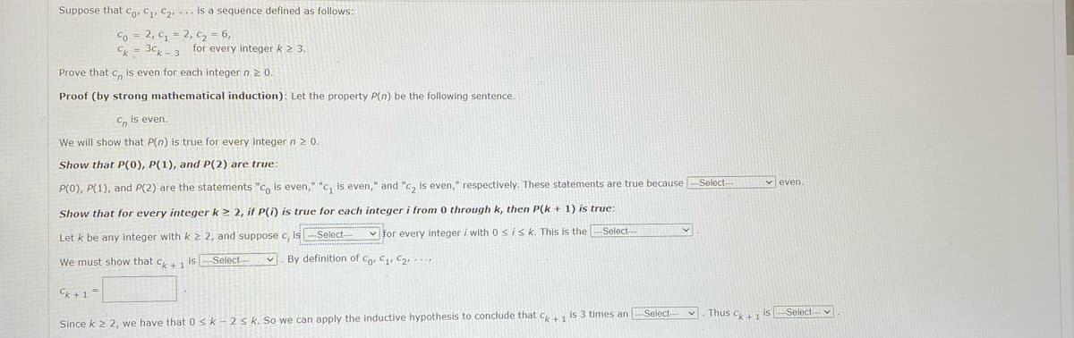 Suppose that Co, C, C2, ... is a sequence defined as follows:
Co = 2, C = 2, C2 = 6,
Ck = 3c,-3 for every integer k 2 3.
Prove that co is even for each integer n 20.
Proof (by strong mathematical induction): Let the property P(n) be the following sentence.
C, is even.
We will show that P(n) is true for every integer n 2 0.
Show that P(0), P(1), and P(2) are true:
V even.
P(0), P(1), and P(2) are the statements "Co is even," "c, is even," and "c, is even," respectively. These statements are true because Select-
Show that for every integer k > 2, if P(i) is true for each integer i from 0 through k, then P(k + 1) is true:
Let k be any integer with k 2 2, and suppose c, is-Select--
v for every integer i with 0sisk. This is the Select-
We must show that c+1 is
By definition of Co, C1, C2 --
Select-
Ck +1=
Thus C is Select
Since k 2 2, we have that 0sk-2s k. So we can apply the inductive hypothesis to conclude that c is 3 times an Select-
