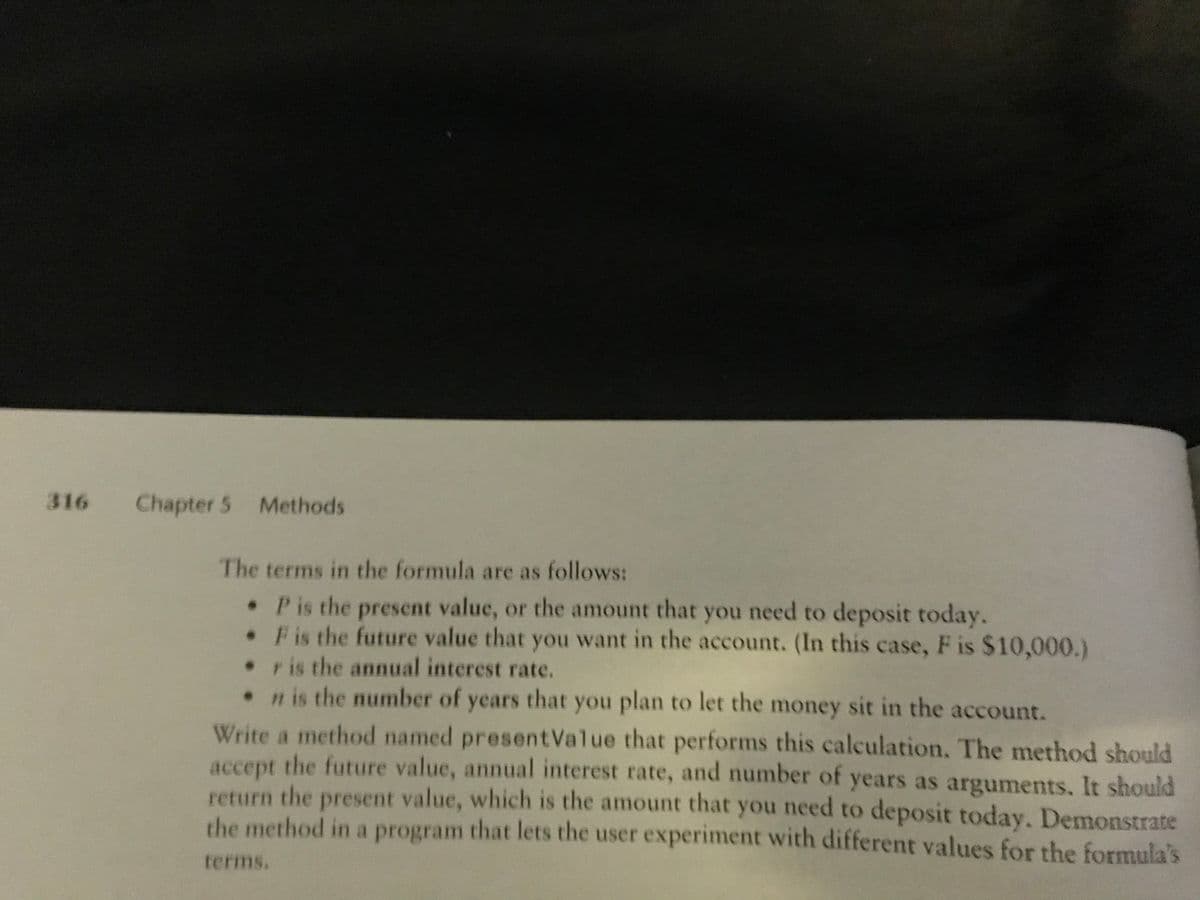 316
Chapter 5 Methods
The terms in the formula are as follows:
•Pis the present value, or the amount that you need to deposit today.
•Fis the future value that you want in the account. (In this case, F is $10,000.)
•r is the annual interest rate.
• is the number of years that you plan to let the money sit in the account.
Write a method named presentValue that performs this calculation. The method should
accept the future value, annual interest rate, and number of years as arguments. It should
return the present value, which is the amount that you need to deposit today. Demonstrate
the method in a program that lets the user experiment with different values for the formula's
terms.
