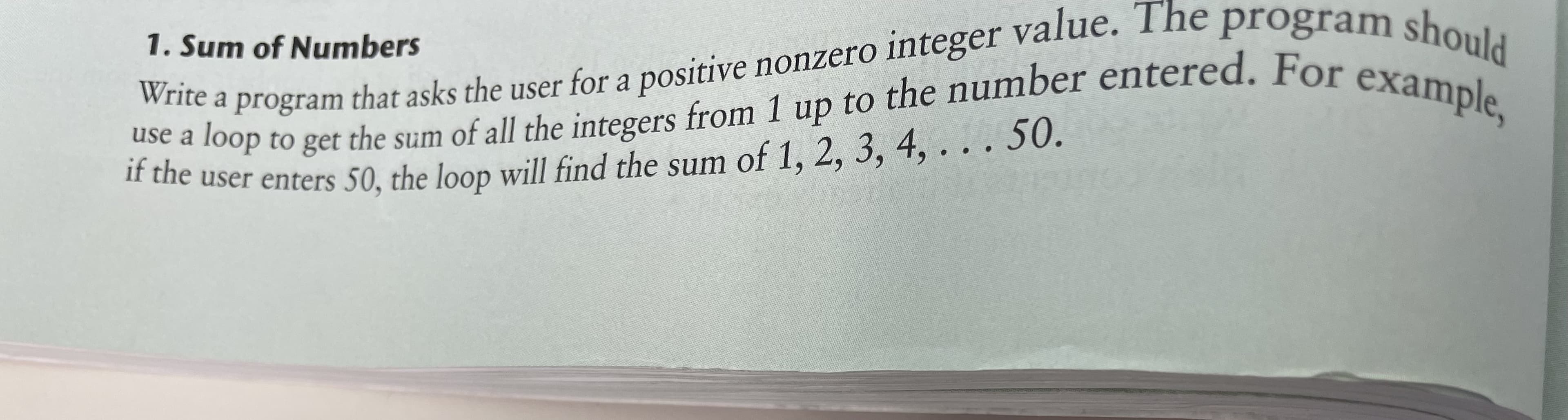 1. Sum of Numbers
write a program that asks the user for a positive nonzero integer value. The program sh
sc a loop to get the sum of all the integers from 1 up to the number entered. For exauld
" the user enters 50, the loop will find the sum of 1, 2, 3, 4, . ..50.
example,
