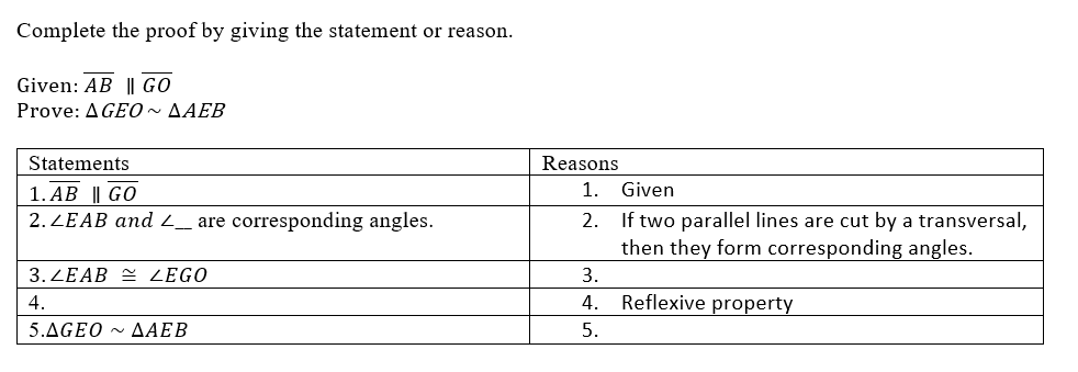 Complete the proof by giving the statement or reason.
Given: AB || GO
Prove: A GEO~ AAEB
Statements
Reasons
1. AB || GO
1.
Given
2. ZEAB and _ are corresponding angles.
2. If two parallel lines are cut by a transversal,
then they form corresponding angles.
3. ZEAB = ZEGO
3.
4.
4.
Reflexive property
5.ΔGEO-ΔΑΕΒ
5.
