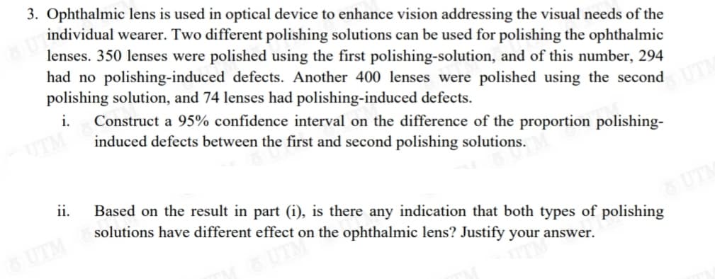 3. Ophthalmic lens is used in optical device to enhance vision addressing the visual needs of the
individual wearer. Two different polishing solutions can be used for polishing the ophthalmic
lenses. 350 lenses were polished using the first polishing-solution, and of this number, 294
had no polishing-induced defects. Another 400 lenses were polished using the second
polishing solution, and 74 lenses had polishing-induced defects.
i.
Construct a 95% confidence interval on the difference of the proportion polishing-
induced defects between the first and second polishing solutions.
UTM
ii.
Based on the result in part (i), is there any indication that both types of polishing
solutions have different effect on the ophthalmic lens? Justify your answer.
OUTH
UTM