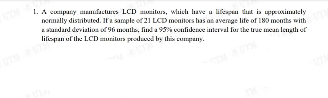UTM OUT
1. A company manufactures LCD monitors, which have a lifespan that is approximately
normally distributed. If a sample of 21 LCD monitors has an average life of 180 months with UTM
a standard deviation of 96 months, find a 95% confidence interval for the true mean length of
by this company.
lifespan of the LCD monitor "aced b
UTM UTM
UTM UTM