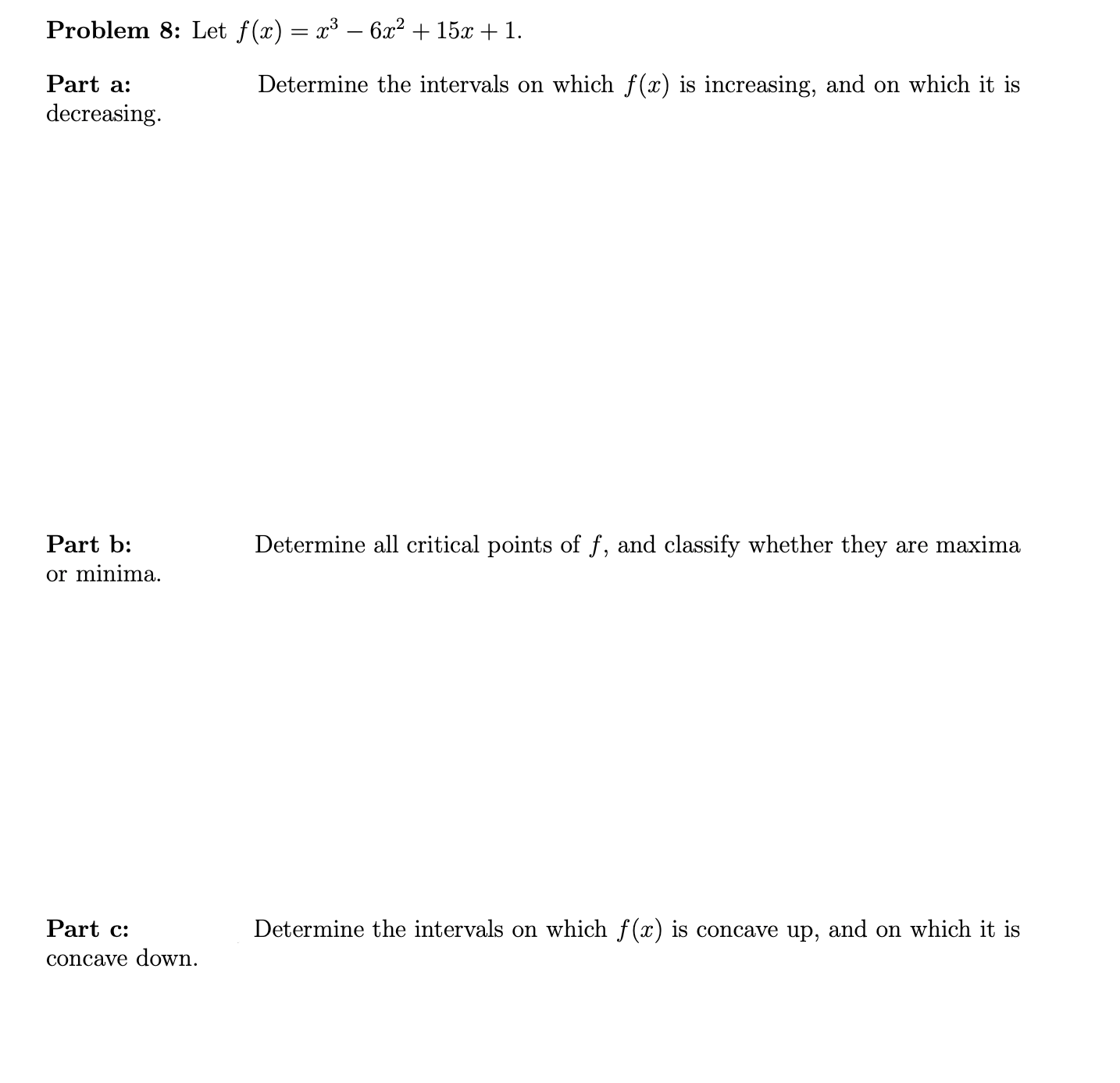 Let f(x) = x³ – 6x? + 15x + 1.
Determine the intervals on which f(x) is increasing, and on which it is
Determine all critical points of f, and classify whether they are maxima
Determine the intervals on which f(x) is concave up, and on which it is
n.
