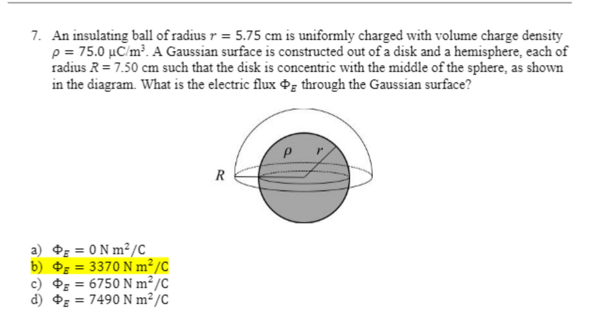 7. An insulating ball of radius r = 5.75 cm is uniformly charged with volume charge density
p = 75.0 µC/m?. A Gaussian surface is constructed out of a disk and a hemisphere, each of
radius R = 7.50 cm such that the disk is concentric with the middle of the sphere, as shown
in the diagram. What is the electric flux Og through the Gaussian surface?
R
a) Og = 0 N m² /C
b) g = 3370 N m²/C
c) g = 6750 N m²/C
d) dE
7490 N m?/C
%3D
