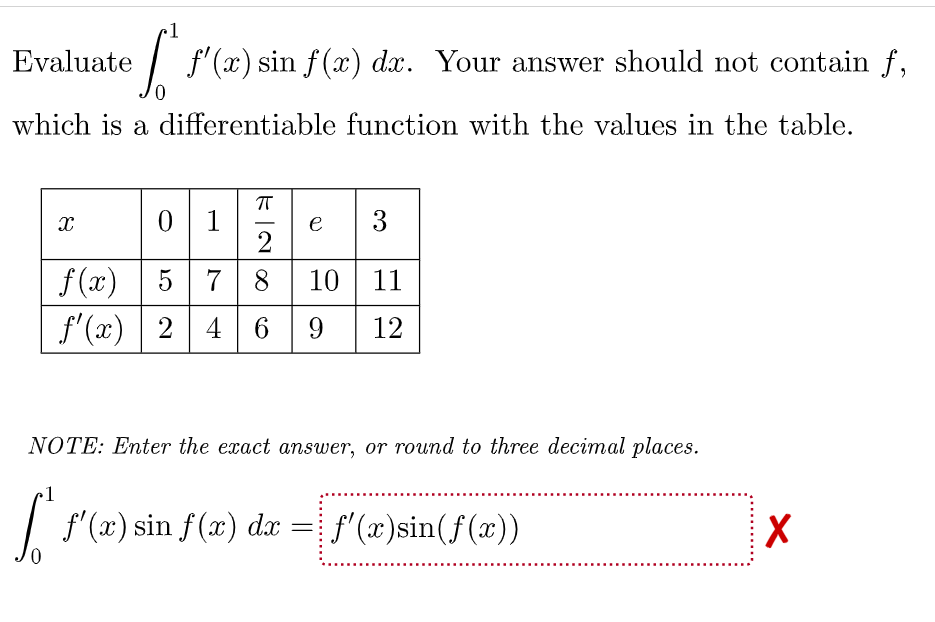 1
Evaluate
| f'(x) sin f(x) dx. Your answer should not contain f,
which is a differentiable function with the values in the table.
0 1
e
2
5 78 10 11
f'(x) | 2 4 6 9
f(x)
12
NOTE: Enter the exact answer, or round to three decimal places.
1
| f"(x) sin f(x) dr =
f' (x)sin(f(x))
