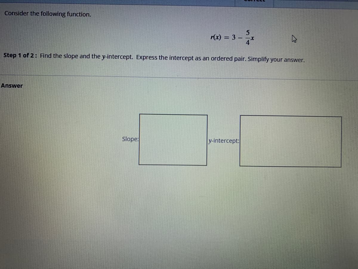 Consider the following function.
Answer
r(x) = 3 -
Step 1 of 2: Find the slope and the y-intercept. Express the intercept as an ordered pair. Simplify your answer.
Slope:
5
y-intercept: