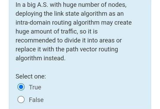 In a big A.S. with huge number of nodes,
deploying the link state algorithm as an
intra-domain routing algorithm may create
huge amount of traffic, so it is
recommended to divide it into areas or
replace it with the path vector routing
algorithm instead.
Select one:
True
False
