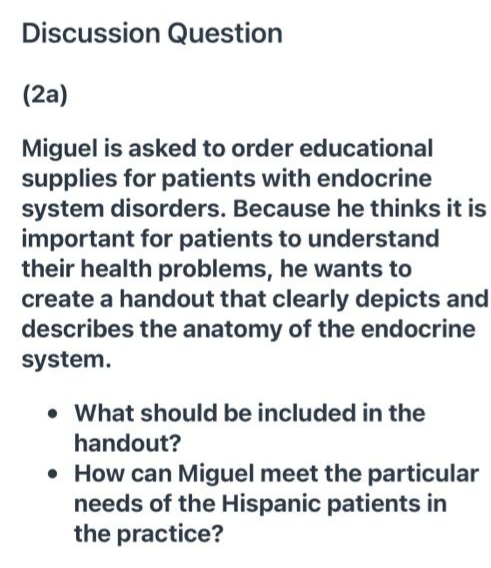 Discussion Question
(2a)
Miguel is asked to order educational
supplies for patients with endocrine
system disorders. Because he thinks it is
important for patients to understand
their health problems, he wants to
create a handout that clearly depicts and
describes the anatomy of the endocrine
system.
• What should be included in the
handout?
• How can Miguel meet the particular
needs of the Hispanic patients in
the practice?
