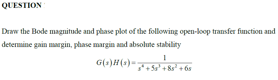 QUESTION
Draw the Bode magnitude and phase plot of the following open-loop transfer function and
determine gain margin, phase margin and absolute stability
1
G(s)H(s)=
s* + 5s° +8.s? +6s

