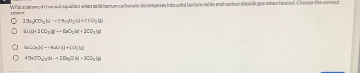 Write a balanced chemical equation when solid barium carbonate decomposes into solid barium axide and carbon diaxide gas when heated. Choose the correct
answer.
O 2Bag(CO)2 (s) -> 2 BagO2 (s) + 2 CO2@)
Ba (s)+ 2 CO3 (g) --> BaO2 (s) +2CO2 (s)
O Baco3(s)--> Bao (s) + CO2 (e)
O 4 Ba(CO2)3 (s) ->2 Baz0 (s) + 3C02@
