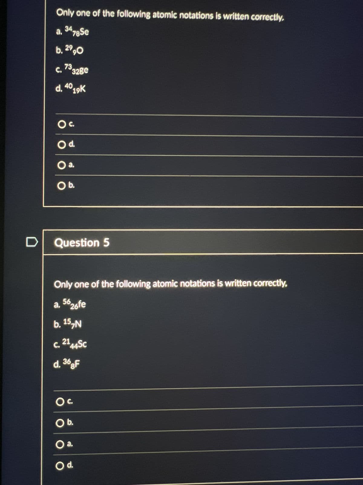 D
Only one of the following atomic notations is written correctly.
a. 3478 Se
b. 2990
C, 73
328e
d. 4019K
OC.
O d.
O a.
O b.
Question 5
Only one of the following atomic notations is written correctly,
a. 5626fe
b. 15, N
C. 2144SC
d. 368F
OC
O b.
O a.
O d.