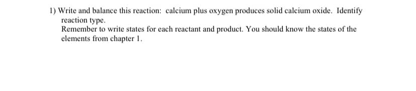 1) Write and balance this reaction: calcium plus oxygen produces solid calcium oxide. Identify
reaction type.
Remember to write states for each reactant and product. You should know the states of the
elements from chapter 1.
