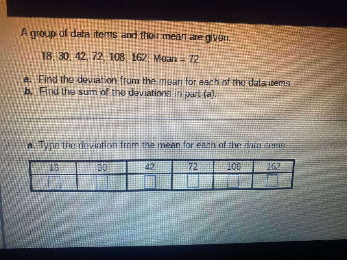 A group of data items and their mean are given.
18, 30, 42, 72, 108, 162; Mean = 72
a Find the deviation from the mean for each of the data items.
b. Find the sum of the deviations in part (a).
a. Type the deviation from the mean for each of the data items.
18
30
42
72
108
162
