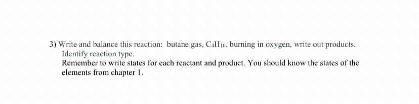3) Write and balance this reaction: butane gas, C4H10, burning in oxygen, write out products.
Identify reaction type.
Remember to write states for each reactant and product. You should know the states of the
elements from chapter 1.
