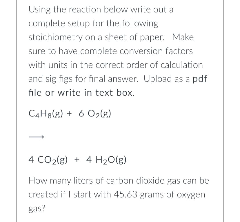 Using the reaction below write out a
complete setup for the following
stoichiometry on a sheet of paper. Make
sure to have complete conversion factors
with units in the correct order of calculation
and sig figs for final answer. Upload as a pdf
file or write in text box.
C4H8(g) + 6 O2(g)
4 CO2(g) + 4 H20(g)
How many liters of carbon dioxide gas can be
created if I start with 45.63 grams of oxygen
gas?

