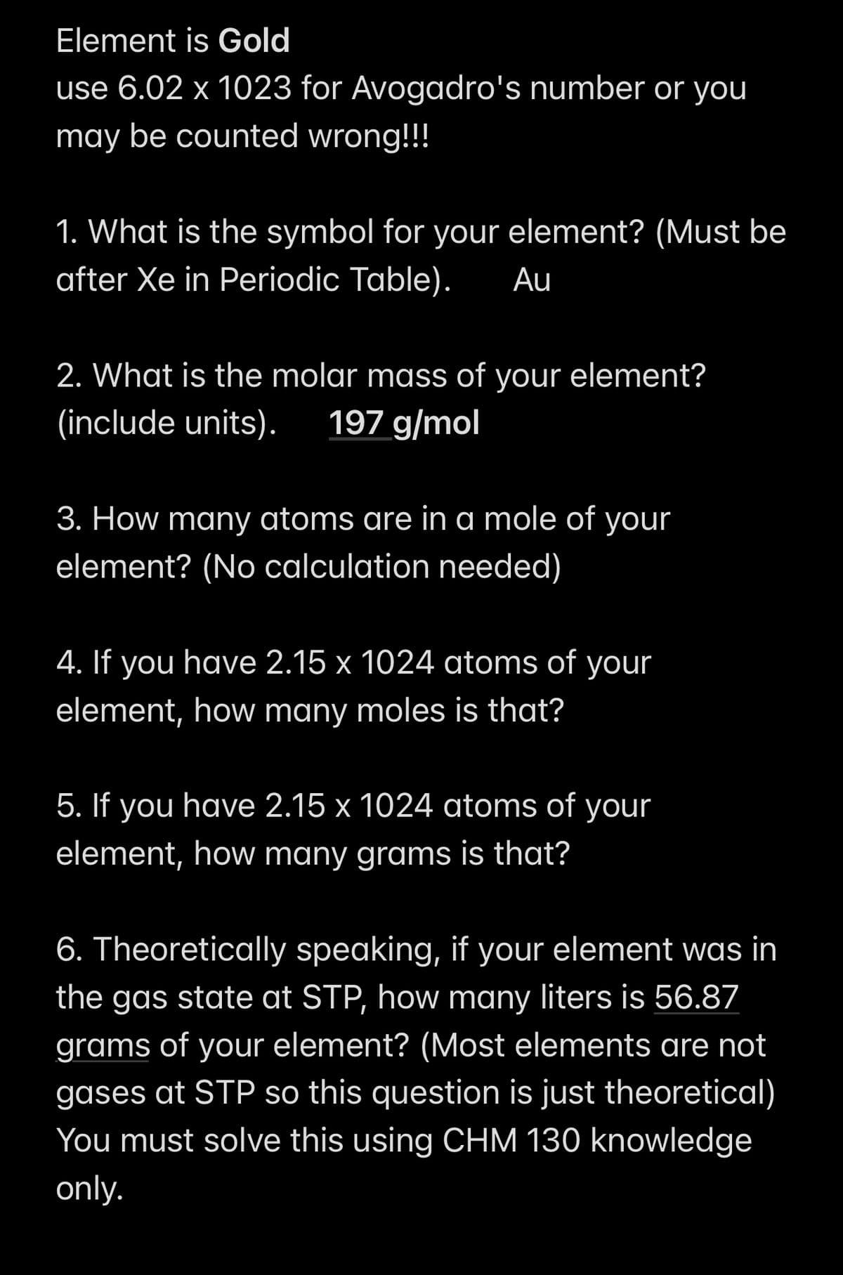 Element is Gold
use 6.02 x 1023 for Avogadro's number or you
may be counted wrong!!!
1. What is the symbol for your element? (Must be
after Xe in Periodic Table). Au
2. What is the molar mass of your element?
(include units). 197 g/mol
3. How many atoms are in a mole of your
element? (No calculation needed)
4. If you have 2.15 x 1024 atoms of your
element, how many moles is that?
5. If you have 2.15 x 1024 atoms of your
element, how many grams is that?
6. Theoretically speaking, if your element was in
the gas state at STP, how many liters is 56.87
grams of your element? (Most elements are not
gases at STP so this question is just theoretical)
You must solve this using CHM 130 knowledge
only.