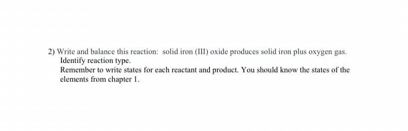 2) Write and balance this reaction: solid iron (III) oxide produces solid iron plus oxygen gas.
Identify reaction type.
Remember to write states for each reactant and product. You should know the states of the
elements from chapter 1.
