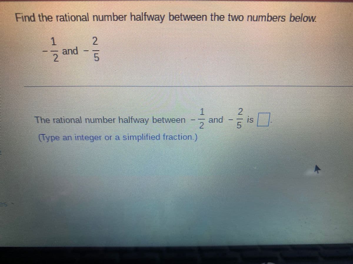 Find the rational number halfway between the two numbers below.
and
1.
2
The rational number halfway between
and
is
(Type an integer or a simplified fraction.)
es
215
1.
