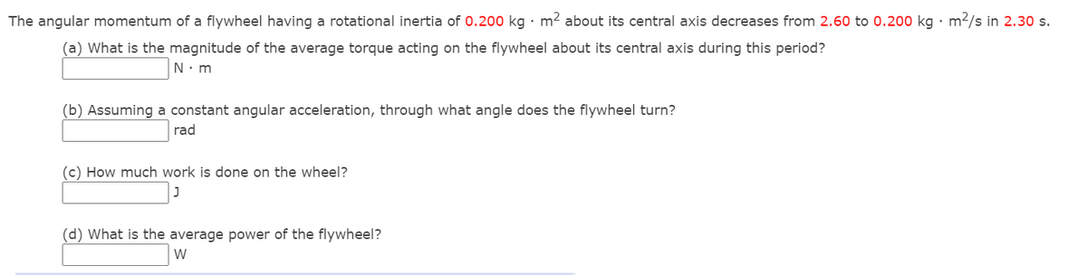 The angular momentum of a flywheel having a rotational inertia of 0.200 kg · m2 about its central axis decreases from 2.60 to 0.200 kg · m2/s in 2.30 s.
(a) What is the magnitude of the average torque acting on the flywheel about its central axis during this period?
N. m
(b) Assuming a constant angular acceleration, through what angle does the flywheel turn?
rad
(c) How much work is done on the wheel?
(d) What is the average power of the flywheel?
W
