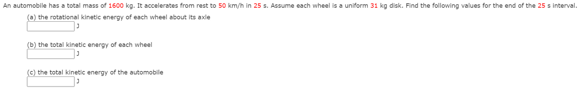 An automobile has a total mass of 1600 kg. It accelerates from rest to 50 km/h in 25 s. Assume each wheel is a uniform 31 kg disk. Find the following values for the end of the 25 s interval.
(a) the rotational kinetic energy of each wheel about its axle
(b) the total kinetic energy of each wheel
(c) the total kinetic energy of the automobile
