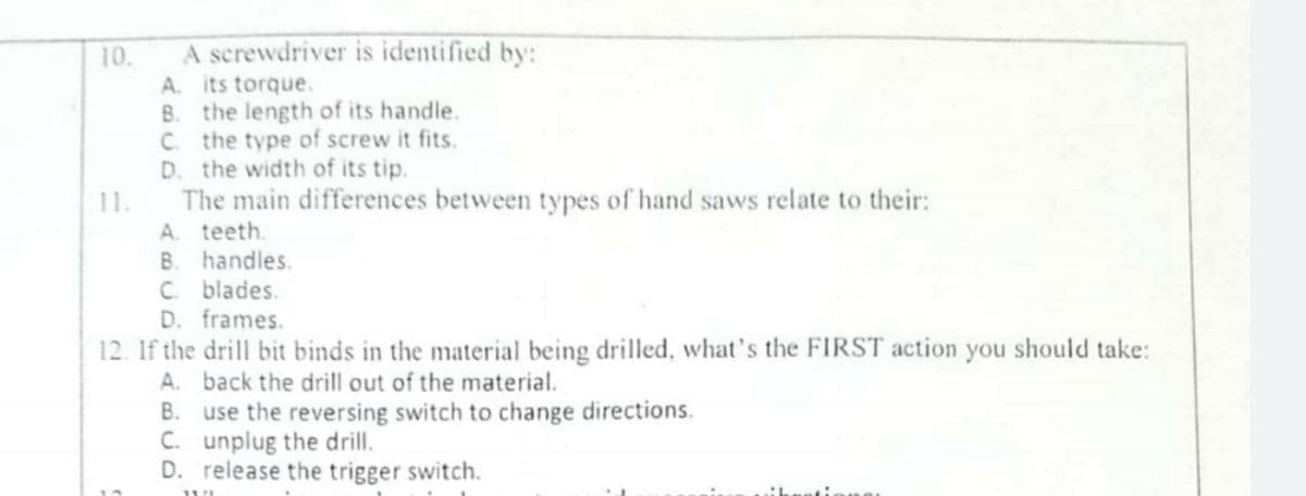 A screwdriver is identified by:
10.
A. its torque.
B. the length of its handle.
C. the type of screw it fits.
D. the width of its tip.
The main differences between types of hand saws relate to their:
A. teeth.
11.
B. handles.
C blades.
D. frames.
12. If the drill bit binds in the material being drilled, what's the FIRST action you should take:
A. back the drill out of the material.
B. use the reversing switch to change directions.
C. unplug the drill.
D. release the trigger switch.
