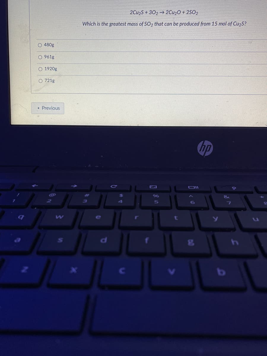 2Cu2S + 302 2Cu20 + 2SO2
Which is the greatest mass of SO2 that can be produced from 15 mol of Cu2S?
O 480g
O 961g
1920g
O 721g
« Previous
hp
OIl
e
t
O O o O
