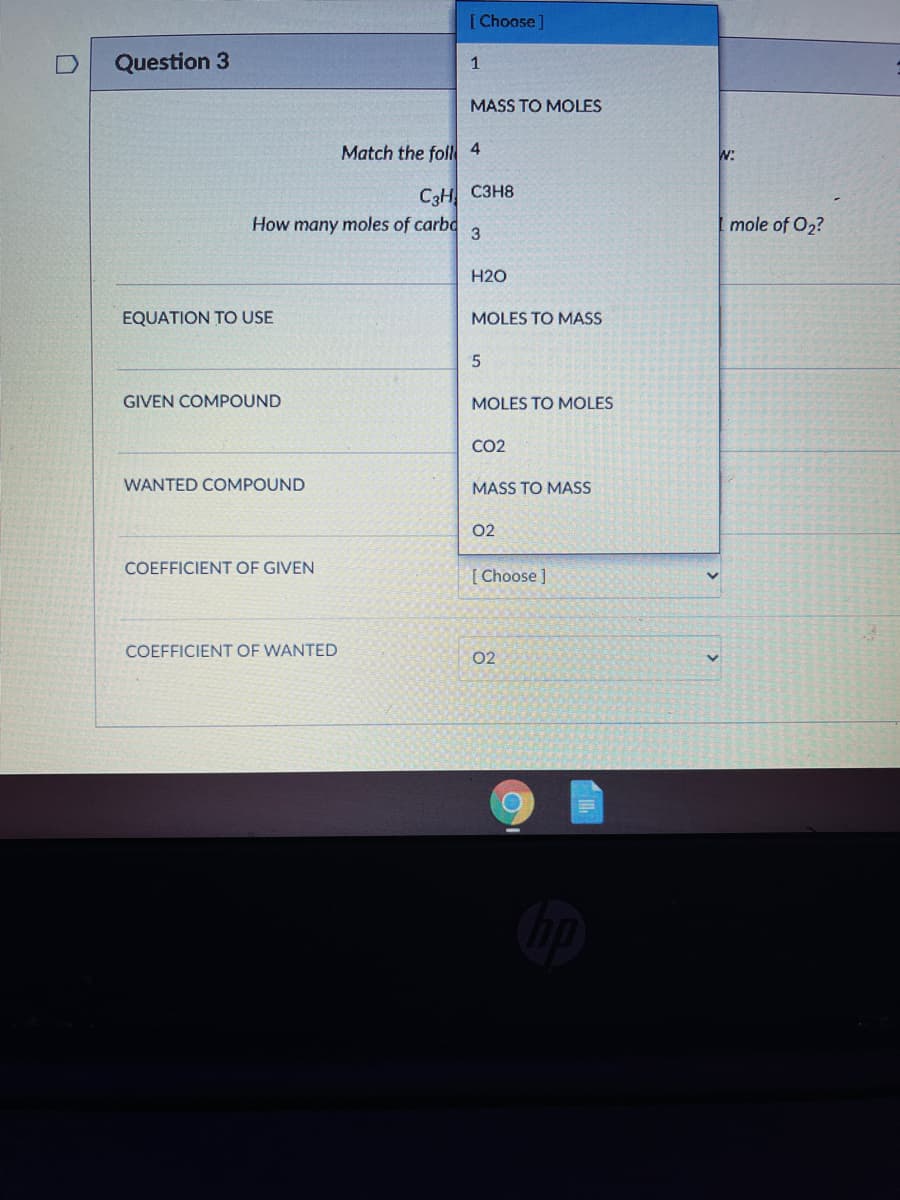 [Choose]
Question 3
1
MASS TO MOLES
Match the fol 4
W:
C3H C3H8
How many moles of carbd
mole of O2?
H2O
EQUATION TO USE
MOLES TO MASS
GIVEN COMPOUND
MOLES TO MOLES
CO2
WANTED COMPOUND
MASS TO MASS
02
COEFFICIENT OF GIVEN
[ Choose ]
COEFFICIENT OF WANTED
02
