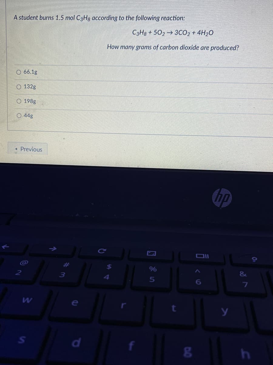 A student burns 1.5 mol C3H8 according to the following reaction:
C3H8 + 502 3CO2 + 4H20
How many grams of carbon dioxide are produced?
O 66.1g
O 132g
O 198g
O 44g
« Previous
hp
T<
&
7
y
d.
