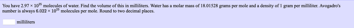 You have 2.97 × 102 molecules of water. Find the volume of this in milliliters. Water has a molar mass of 18.01528 grams per mole and a density of 1 gram per milliliter. Avogadro's
number is always 6.022 × 1023 molecules per mole. Round to two decimal places.
milliliters
