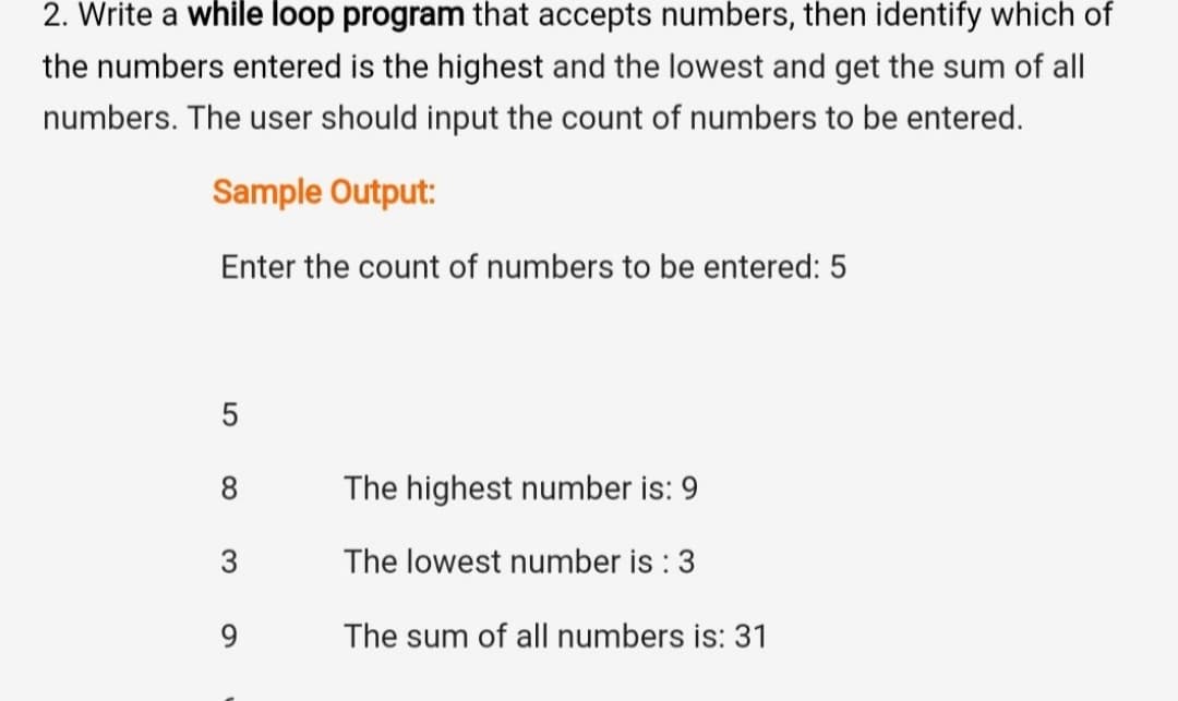 2. Write a while loop program that accepts numbers, then identify which of
the numbers entered is the highest and the lowest and get the sum of all
numbers. The user should input the count of numbers to be entered.
Sample Output:
Enter the count of numbers to be entered: 5
5
8
The highest number is: 9
The lowest number is : 3
9.
The sum of all numbers is: 31
