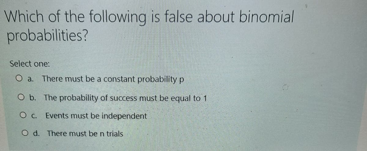 Which of the following is false about binomial
probabilities?
Select one:
a. There must be a constant probability p
O b. The probability of success must be equal to 1
O c.
Events must be independent
O d. There must be n trials
