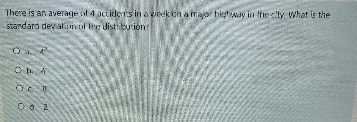 There is an average of 4 accidents in a week on a major highway in the city. What is the
standard deviation of the distribution?
O a. 42
O b. 4
O c. 8
O d. 2
