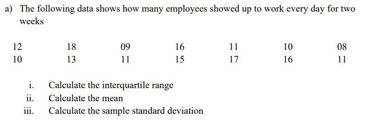 a) The following data shows how many employees showed up to work every day for two
weeks
12
18
09
16
11
10
08
10
13
11
15
17
16
11
i.
Calculate the interquartile range
ii.
Calculate the mean
iii.
Calculate the sample standard deviation
