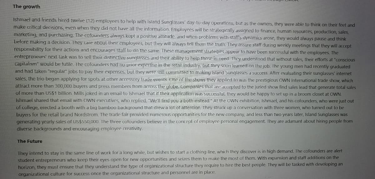 The growth
Ishmael and friends hired twelve (12) employees to help with Island Sunglasses' day-to-day operations, but as the owners, they were able to think on their feet and
make critical decisions, even when they did not have all the information. Employees will be strategically assigned to finance, human resources, production, sales,
marketing, and purchasing. The cofounders always kept a positive attitude, and when problems with staff's dynamics arose, they would always pause and think
before making a decision. They care about their employees, but they will always tell them the truth. They assure staff during weekly meetings that they will accept
responsibility for their actions and encourages staff to do the same. These management strategies appear to have been successful with the employees. The
entrepreneurs' next task was to sell their distinctive sunglasses and their ability to help those in need. They understood that without sales, their efforts at "conscious
capitalism" would be futile. The cofounders had no prior expertise in the retail industry, but they soon learned on the job. The young men had recently graduated
and had taken "regular" jobs to pay their expenses, but they were still committed to making Island Sunglasses a success. After evaluating their sunglasses' internet
sales, the trio began applying for spots at other accessory trade events. One of the shows they applied to was the prestigious OWN International trade show, which
attract more than 300,000 buyers and press members from across the globe. Companies that are accepted to the juried show find sales lead that generate total sales
of more than US$1 billion. Mills joked in an email to Ishmael that if their application was successful, they would be happy to set up in a broom closet at OWN.
Ishmael shared that email with OWN executives, who replied, "We'll find you a both instead." At the OWN exhibition, Ishmael, and his cofounders, who were just out
of college, erected a booth with a big bamboo background that drew a lot of attention. They struck up a conversation with three women, who turned out to be
buyers for the retail brand Nordstrom. The trade fair provided numerous opportunities for the new company, and less than two years later, Island Sunglasses was
generating yearly sales of US$550,000. The three cofounders believe in the concept of employee personal engagement. They are adamant about hiring people from
diverse backgrounds and encouraging employee creativity.
The Future
They intend to stay in the same line of work for a long while, but wishes to start a clothing line, which they discover is in high demand. The cofounders are alert
student entrepreneurs who keep their eyes open for new opportunities and seizes them to make the most of them. With expansion and staff additions on the
horizon, they must ensure that they understand the type of organizational structure they require to hire the best people. They will be tasked with developing an
organizational culture for success once the organizational structure and personnel are in place.