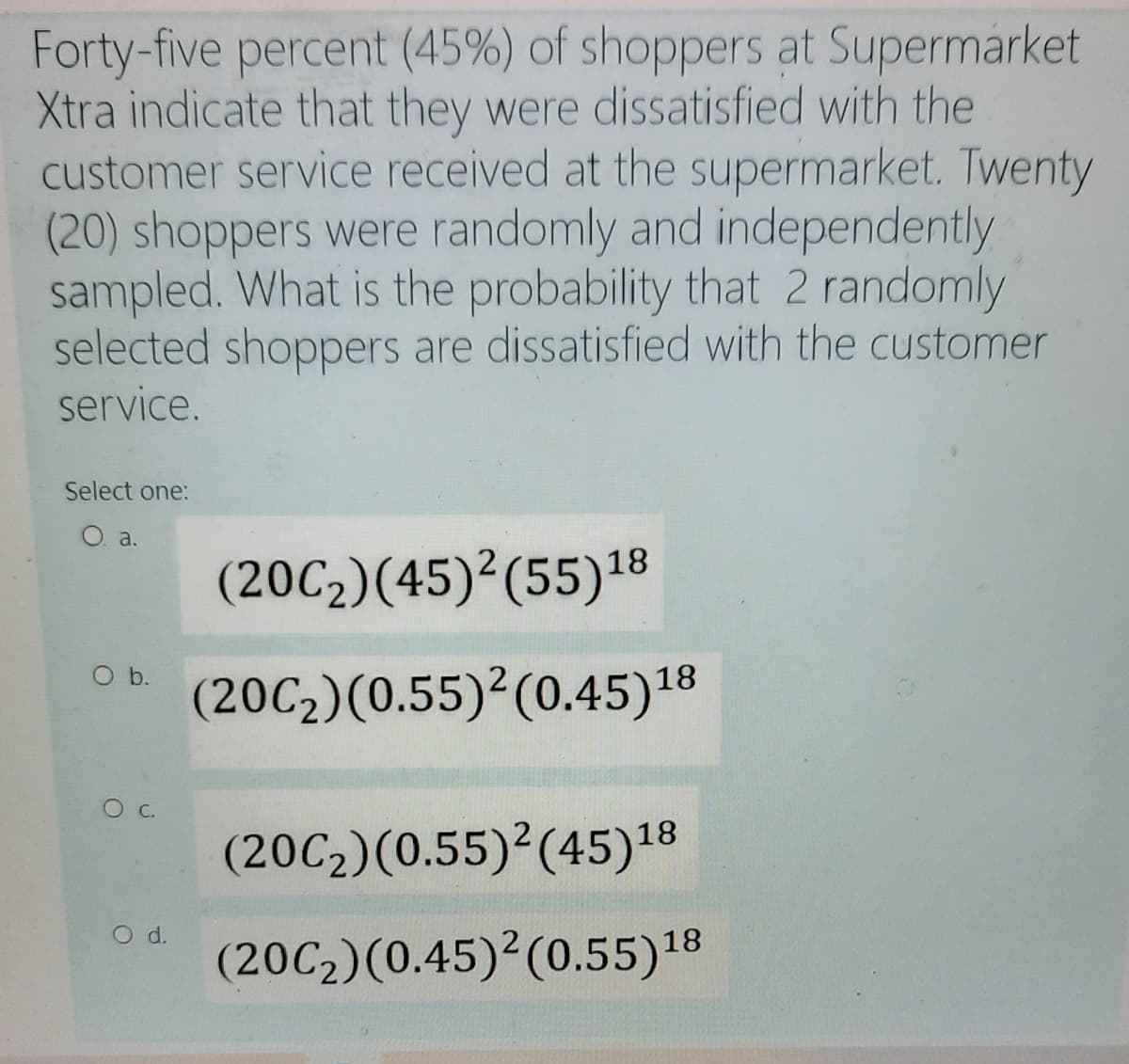 Forty-five percent (45%) of shoppers at Supermarket
Xtra indicate that they were dissatisfied with the
customer service received at the supermarket. Twenty
(20) shoppers were randomly and independently
sampled. What is the probability that 2 randomly
selected shoppers are dissatisfied with the customer
service.
Select one:
O. a.
(20C2)(45)²(55)18
(20C2)(0.55)²(0.45)18
(20C2)(0.55)²(45)18
O d.
(20C2)(0.45)²(0.55)18
