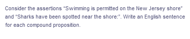 Consider the assertions "Swimming is permitted on the New Jersey shore"
and "Sharks have been spotted near the shore:". Write an English sentence
for each compound proposition.
