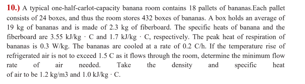 10.) A typical one-half-carlot-capacity banana room contains 18 pallets of bananas.Each pallet
consists of 24 boxes, and thus the room stores 432 boxes of bananas. A box holds an average of
19 kg of bananas and is made of 2.3 kg of fiberboard. The specific heats of banana and the
fiberboard are 3.55 kJ/kg · C and 1.7 kJ/kg · C, respectively. The peak heat of respiration of
bananas is 0.3 W/kg. The bananas are cooled at a rate of 0.2 C/h. If the temperature rise of
refrigerated air is not to exceed 1.5 C as it flows through the room, determine the minimum flow
rate
of
air
needed.
Take
the
density
and
specific
heat
of air to be 1.2 kg/m3 and 1.0 kJ/kg · C.
