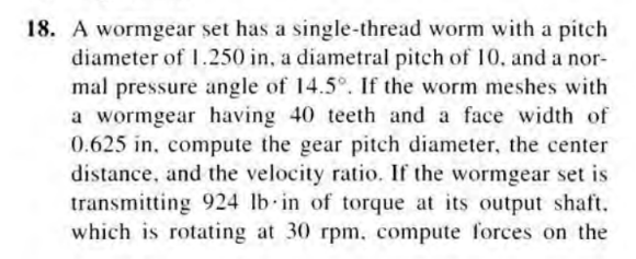 18. A wormgear set has a single-thread worm with a pitch
diameter of 1.250 in, a diametral pitch of 10, and a nor-
mal pressure angle of 14.5°. If the worm meshes with
a wormgear having 40 teeth and a face width of
0.625 in, compute the gear pitch diameter, the center
distance, and the velocity ratio. If the wormgear set is
transmitting 924 lb in of torque at its output shaft.
which is rotating at 30 rpm, compute forces on the
