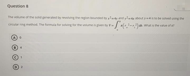 Question 8
The volume of the solid generated by revolving the region bounded by x2=4y and y2=4x about y=4 is to be solved using the
dh. What is the value of a?
circular ring method. The formula for solving for the volume is given by V= x(2-2) dh
0
B 4
2