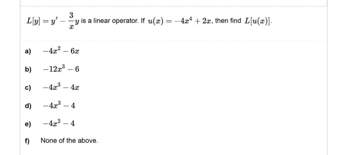 3
L[y] =y' --y is a linear operator. If u(x) = −4x4 + 2x, then find L[u(x)].
X
a)
-4x² - 6x
b)
-12x³ 6
c)
-4x³ - 4x
d)
-4x³ 4
-4x² 4
f)
None of the above.