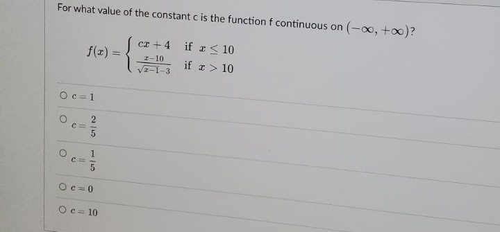 For what value of the constant c is the function f continuous on (-∞, +∞)?
cz +4 if x ≤ 10
f(x) =
z-10
if x > 10
√2-1-3
Oc=1
C=
O
O
2/5
1/5
C=
Oc=0
O c=10