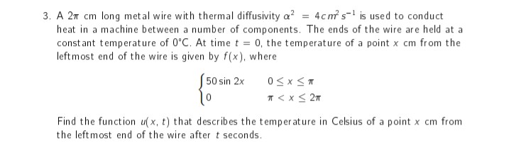 4cms is used to conduct
3. A 2π cm long metal wire with thermal diffusivity a²
heat in a machine between a number of components. The ends of the wire are held at a
constant temperature of 0°C. At time t = 0, the temperature of a point x cm from the
leftmost end of the wire is given by f(x), where
50 sin 2x
0≤x≤T
10
π < x < 2π
Find the function u(x, t) that describes the temperature in Celsius of a point x cm from
the left most end of the wire after t seconds.