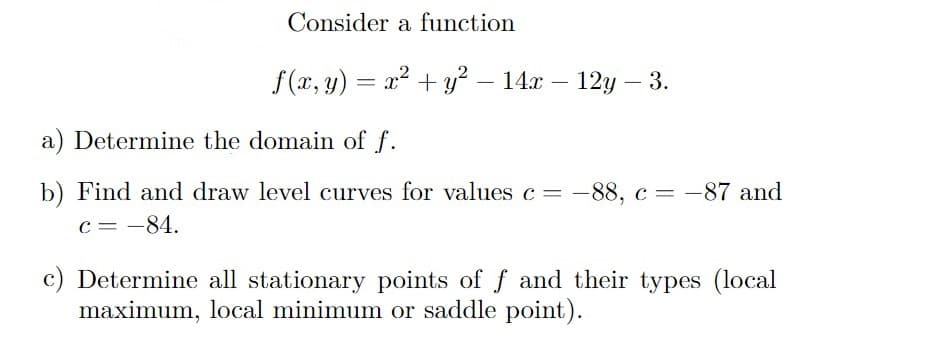 Consider a function
f(x, y) = x² + y² – 14x – 12y – 3.
-
a) Determine the domain of f.
b) Find and draw level curves for values c = -88, c = -87 and
c = -84.
c) Determine all stationary points of f and their types (local
maximum, local minimum or saddle point).