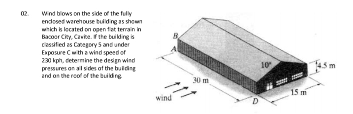 Wind blows on the side of the fully
enclosed warehouse building as shown
which is located on open flat terrain in
Bacoor City, Cavite. If the building is
classified as Category 5 and under
Exposure C with a wind speed of
230 kph, determine the design wind
pressures on all sides of the building
and on the roof of the building.
02.
B.
10
14.5 m
30 m
15 m
wind
D.
