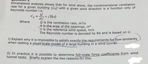 Dimensional analysis shows that for wind alone, the nondimensional ventilation
rate for a given building (Co) with a given wind direction is a function only of
Reynolds number I.e.
Co
e
AU
-=/(Re)
Q is the ventilation rate, m³/s
A is the area of the openings, m²
Where
U is the reference wind speed, m/s
The Reynolds number is denoted by Re and is based on U.
1) Explain why it is impossible to satisfy exactly the requirements for flow similarity
when testing a small scale model of a large building in a wind tunnel.
ii) In practice it is possible to determine full-scale force coefficients from wind
tunnel tests. Briefly explain the two reasons for this.