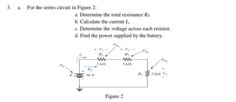 3. a. For the series circuit in Figure 2:
a. Determine the total resistance Rr.
b. Calculate the current I,
c. Determine the voltage across each resistor.
d. Find the power supplied by the battery.
Pe
V2
R3
+ V,
PRS
I kn
3 kn
RT
R,2 kn V,
I 36 V
Figure 2
