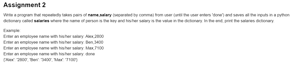 Assignment 2
Write a program that repeatedly takes pairs of name,salary (separated by comma) from user (until the user enters 'done') and saves all the inputs in a python
dictionary called salaries where the name of person is the key and his/her salary is the value in the dictionary. In the end, print the salaries dictionary.
Example:
Enter an employee name with his/her salary: Alex,2800
Enter an employee name with his/her salary: Ben,3400
Enter an employee name with his/her salary: Max,7100
Enter an employee name with his/her salary: done
{'Alex': '2800', 'Ben': '3400', 'Max': '7100'}
