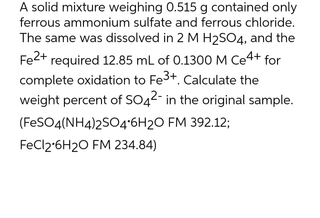 A solid mixture weighing 0.515 g contained only
ferrous ammonium sulfate and ferrous chloride.
The same was dissolved in 2 M H2SO4, and the
Fe2+ required 12.85 mL of 0.1300 M Ce4+ for
complete oxidation to Fe3+. Calculate the
weight percent of SO42- in the original sample.
(FeSO4(NH4)2S04'6H20 FM 392.123;
FECI2•6H2O FM 234.84)
